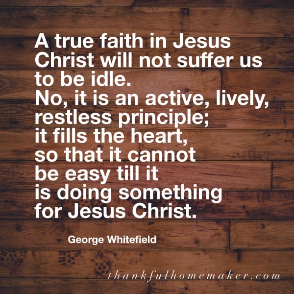 “A true faith in Jesus Christ will not suffer us to be idle. No, it is an active, lively, restless principle; it fills the heart, so that it cannot be easy till it is doing something for Jesus Christ.” ~ George Whitefield @mferrell